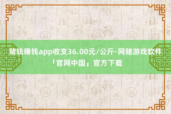 赌钱赚钱app收支36.00元/公斤-网赌游戏软件「官网中国」官方下载