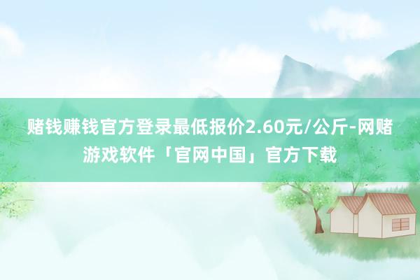 赌钱赚钱官方登录最低报价2.60元/公斤-网赌游戏软件「官网中国」官方下载