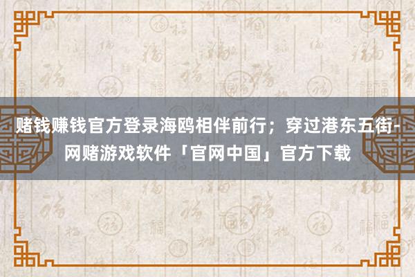 赌钱赚钱官方登录海鸥相伴前行；穿过港东五街-网赌游戏软件「官网中国」官方下载