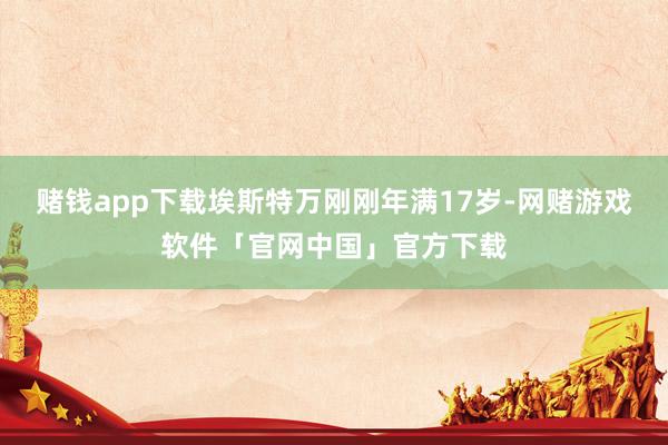 赌钱app下载埃斯特万刚刚年满17岁-网赌游戏软件「官网中国」官方下载