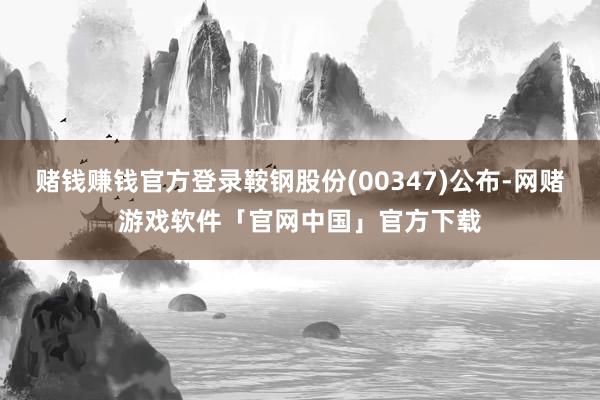 赌钱赚钱官方登录鞍钢股份(00347)公布-网赌游戏软件「官网中国」官方下载