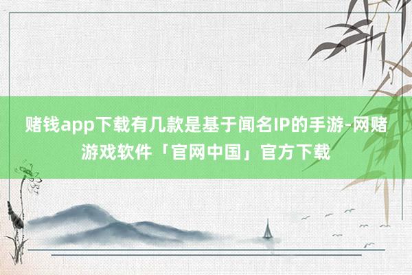 赌钱app下载有几款是基于闻名IP的手游-网赌游戏软件「官网中国」官方下载