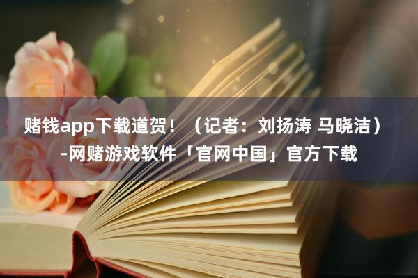 赌钱app下载道贺！（记者：刘扬涛 马晓洁） -网赌游戏软件「官网中国」官方下载