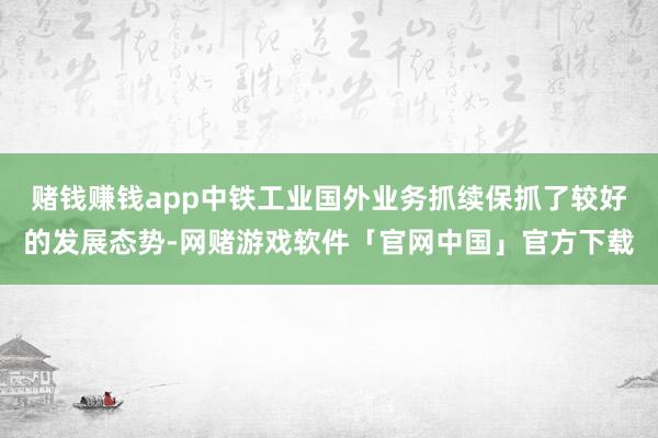 赌钱赚钱app中铁工业国外业务抓续保抓了较好的发展态势-网赌游戏软件「官网中国」官方下载