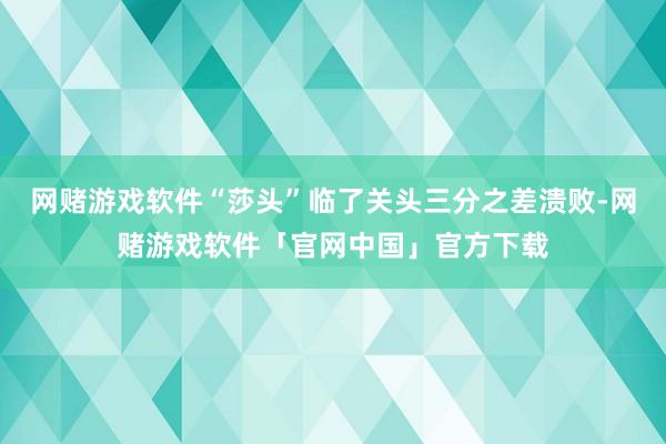 网赌游戏软件“莎头”临了关头三分之差溃败-网赌游戏软件「官网中国」官方下载