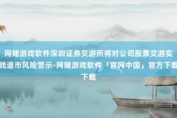 网赌游戏软件深圳证券交游所将对公司股票交游实践退市风险警示-网赌游戏软件「官网中国」官方下载