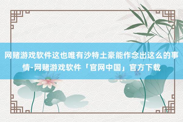 网赌游戏软件这也唯有沙特土豪能作念出这么的事情-网赌游戏软件「官网中国」官方下载