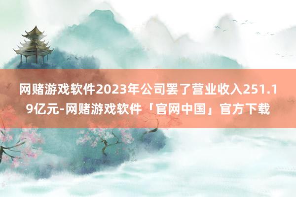 网赌游戏软件2023年公司罢了营业收入251.19亿元-网赌游戏软件「官网中国」官方下载