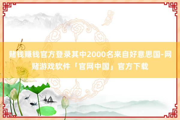 赌钱赚钱官方登录其中2000名来自好意思国-网赌游戏软件「官网中国」官方下载