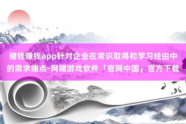 赌钱赚钱app针对企业在常识取得和学习经由中的需求痛点-网赌游戏软件「官网中国」官方下载