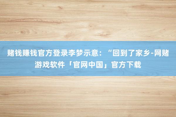 赌钱赚钱官方登录李梦示意：“回到了家乡-网赌游戏软件「官网中国」官方下载