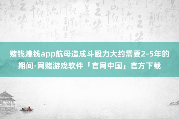 赌钱赚钱app航母造成斗殴力大约需要2-5年的期间-网赌游戏软件「官网中国」官方下载