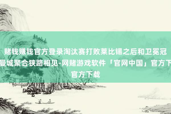 赌钱赚钱官方登录淘汰赛打败莱比锡之后和卫冕冠军曼城聚合狭路相见-网赌游戏软件「官网中国」官方下载