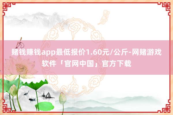 赌钱赚钱app最低报价1.60元/公斤-网赌游戏软件「官网中国」官方下载