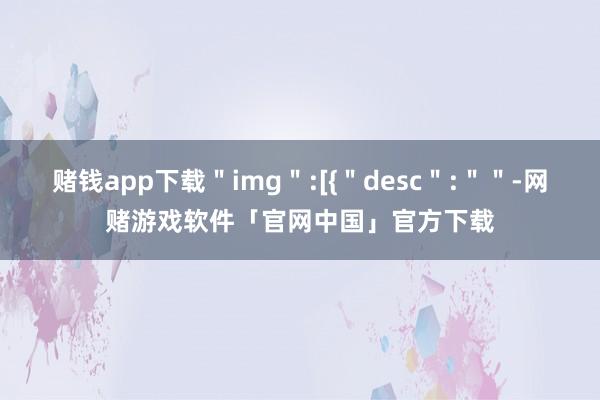 赌钱app下载＂img＂:[{＂desc＂:＂＂-网赌游戏软件「官网中国」官方下载