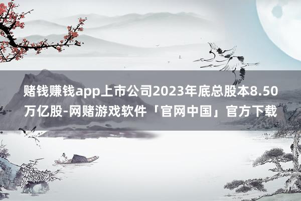 赌钱赚钱app上市公司2023年底总股本8.50万亿股-网赌游戏软件「官网中国」官方下载