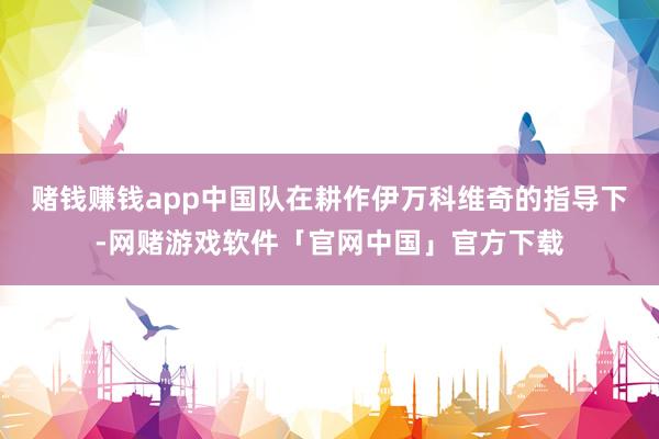 赌钱赚钱app中国队在耕作伊万科维奇的指导下-网赌游戏软件「官网中国」官方下载