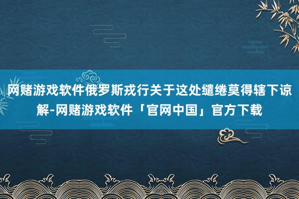 网赌游戏软件俄罗斯戎行关于这处缱绻莫得辖下谅解-网赌游戏软件「官网中国」官方下载