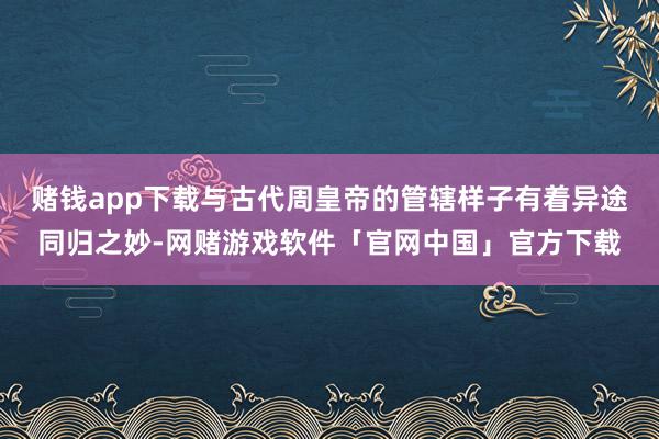 赌钱app下载与古代周皇帝的管辖样子有着异途同归之妙-网赌游戏软件「官网中国」官方下载