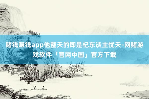 赌钱赚钱app他整天的即是杞东谈主忧天-网赌游戏软件「官网中国」官方下载