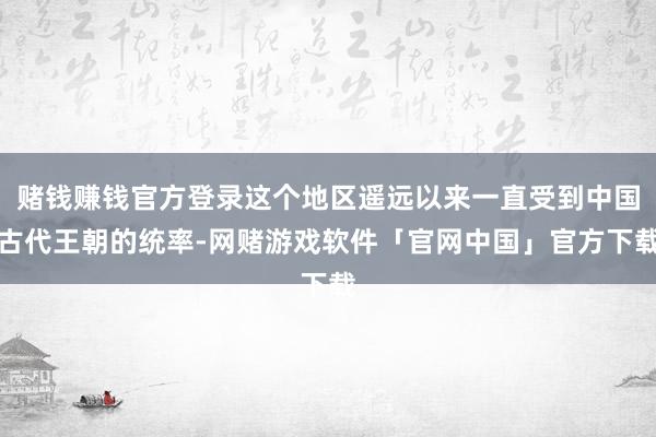 赌钱赚钱官方登录这个地区遥远以来一直受到中国古代王朝的统率-网赌游戏软件「官网中国」官方下载