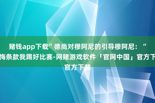 赌钱app下载”德尚对穆阿尼的引导穆阿尼：“教悔条款我踢好比赛-网赌游戏软件「官网中国」官方下载