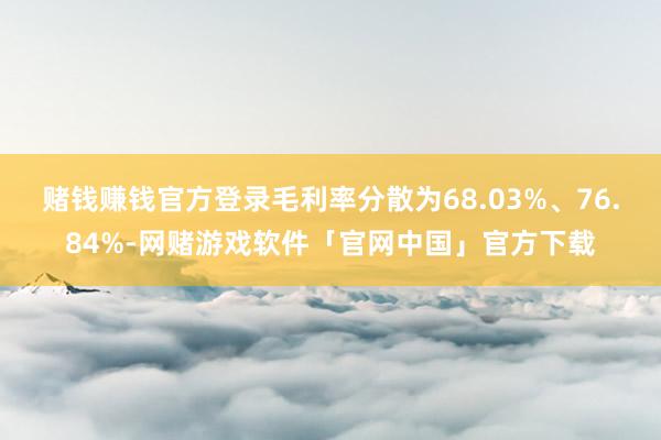 赌钱赚钱官方登录毛利率分散为68.03%、76.84%-网赌游戏软件「官网中国」官方下载