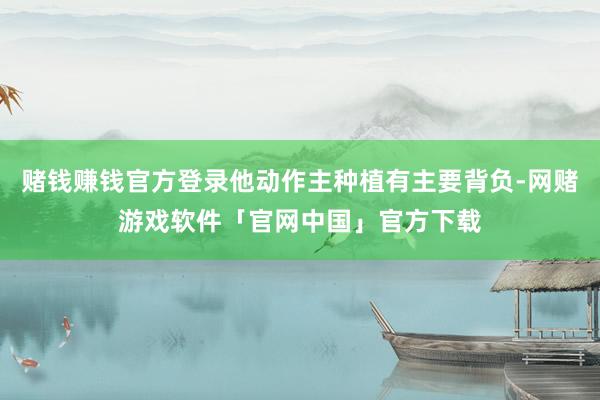 赌钱赚钱官方登录他动作主种植有主要背负-网赌游戏软件「官网中国」官方下载