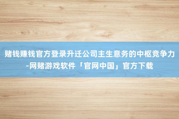 赌钱赚钱官方登录升迁公司主生意务的中枢竞争力-网赌游戏软件「官网中国」官方下载