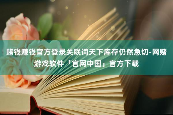 赌钱赚钱官方登录关联词天下库存仍然急切-网赌游戏软件「官网中国」官方下载