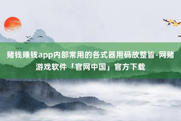 赌钱赚钱app内部常用的各式器用码放整皆-网赌游戏软件「官网中国」官方下载