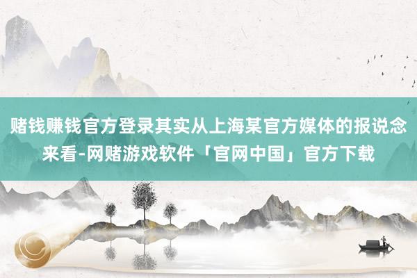 赌钱赚钱官方登录其实从上海某官方媒体的报说念来看-网赌游戏软件「官网中国」官方下载