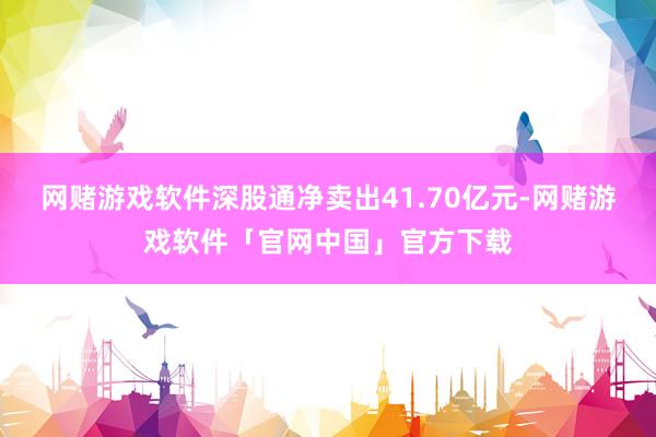 网赌游戏软件深股通净卖出41.70亿元-网赌游戏软件「官网中国」官方下载