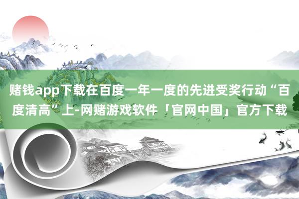 赌钱app下载在百度一年一度的先进受奖行动“百度清高”上-网赌游戏软件「官网中国」官方下载