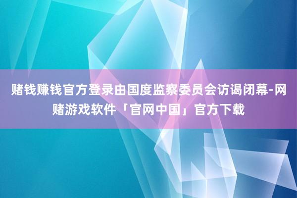 赌钱赚钱官方登录由国度监察委员会访谒闭幕-网赌游戏软件「官网中国」官方下载