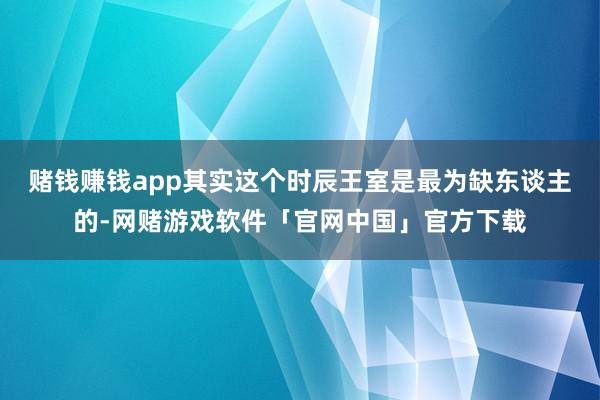 赌钱赚钱app其实这个时辰王室是最为缺东谈主的-网赌游戏软件「官网中国」官方下载