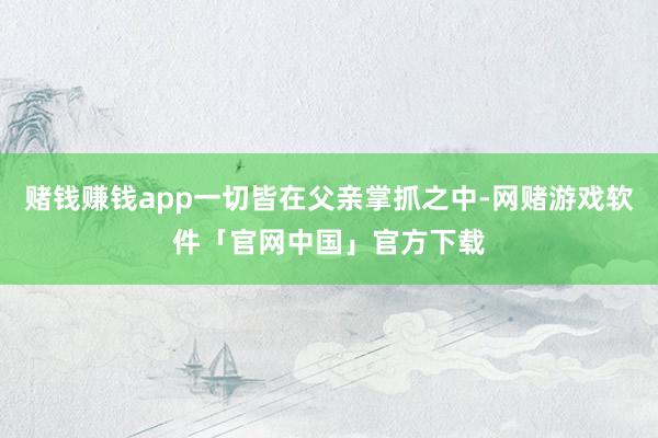 赌钱赚钱app一切皆在父亲掌抓之中-网赌游戏软件「官网中国」官方下载