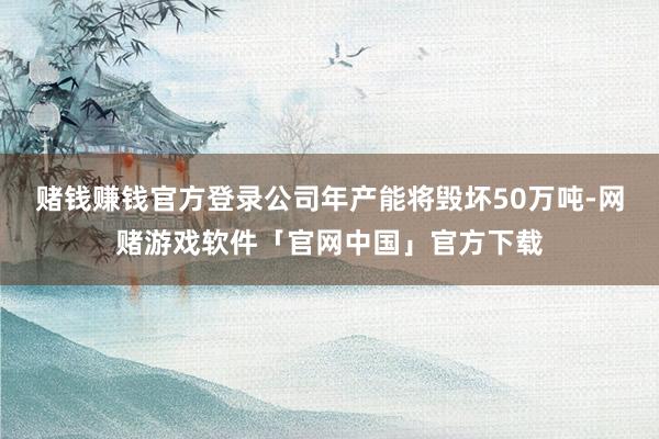 赌钱赚钱官方登录公司年产能将毁坏50万吨-网赌游戏软件「官网中国」官方下载