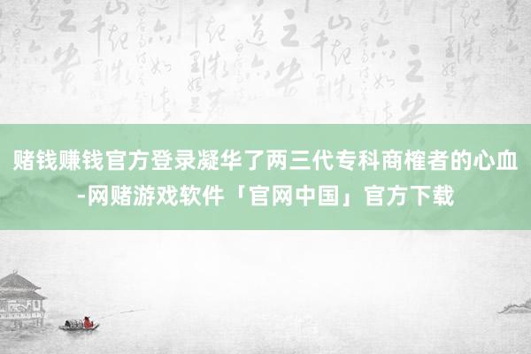 赌钱赚钱官方登录凝华了两三代专科商榷者的心血-网赌游戏软件「官网中国」官方下载