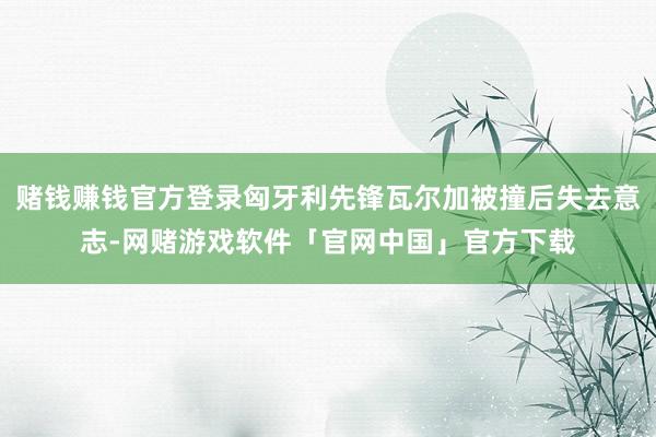 赌钱赚钱官方登录匈牙利先锋瓦尔加被撞后失去意志-网赌游戏软件「官网中国」官方下载