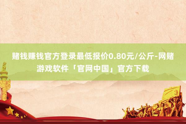 赌钱赚钱官方登录最低报价0.80元/公斤-网赌游戏软件「官网中国」官方下载