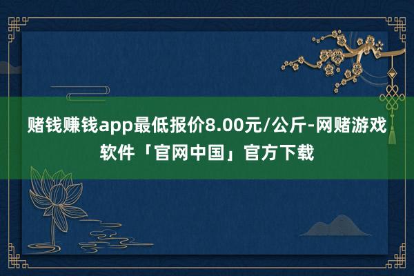 赌钱赚钱app最低报价8.00元/公斤-网赌游戏软件「官网中国」官方下载