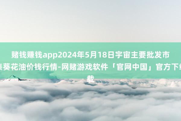 赌钱赚钱app2024年5月18日宇宙主要批发市集葵花油价钱行情-网赌游戏软件「官网中国」官方下载