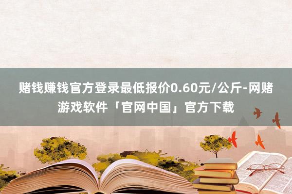 赌钱赚钱官方登录最低报价0.60元/公斤-网赌游戏软件「官网中国」官方下载