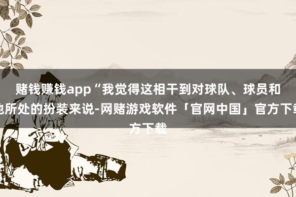 赌钱赚钱app“我觉得这相干到对球队、球员和他所处的扮装来说-网赌游戏软件「官网中国」官方下载