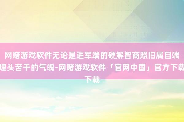 网赌游戏软件无论是进军端的硬解智商照旧属目端埋头苦干的气魄-网赌游戏软件「官网中国」官方下载