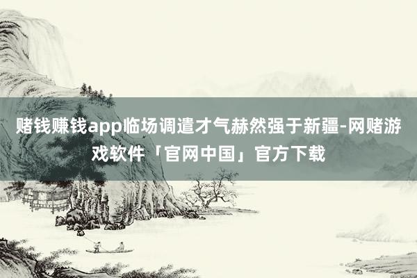 赌钱赚钱app临场调遣才气赫然强于新疆-网赌游戏软件「官网中国」官方下载