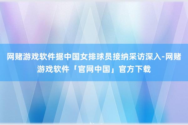 网赌游戏软件据中国女排球员接纳采访深入-网赌游戏软件「官网中国」官方下载