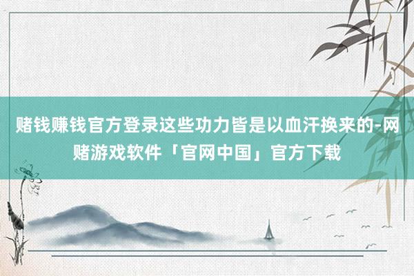 赌钱赚钱官方登录这些功力皆是以血汗换来的-网赌游戏软件「官网中国」官方下载