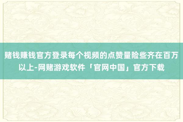 赌钱赚钱官方登录每个视频的点赞量险些齐在百万以上-网赌游戏软件「官网中国」官方下载